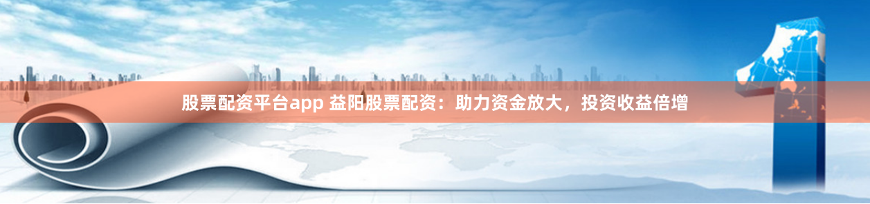 股票配资平台app 益阳股票配资：助力资金放大，投资收益倍增