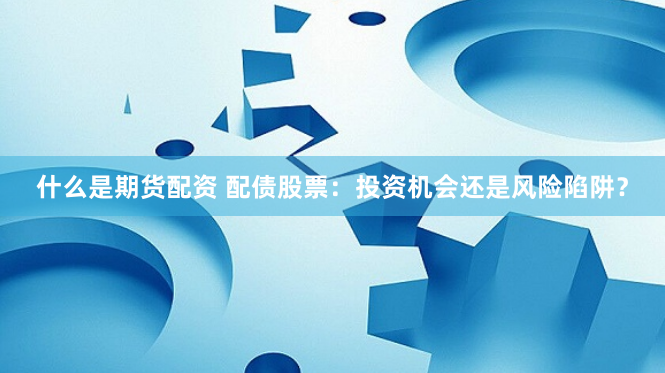 什么是期货配资 配债股票：投资机会还是风险陷阱？