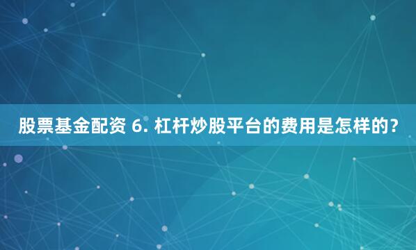 股票基金配资 6. 杠杆炒股平台的费用是怎样的？