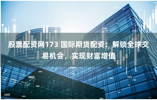 股票配资网173 国际期货配资：解锁全球交易机会，实现财富增值
