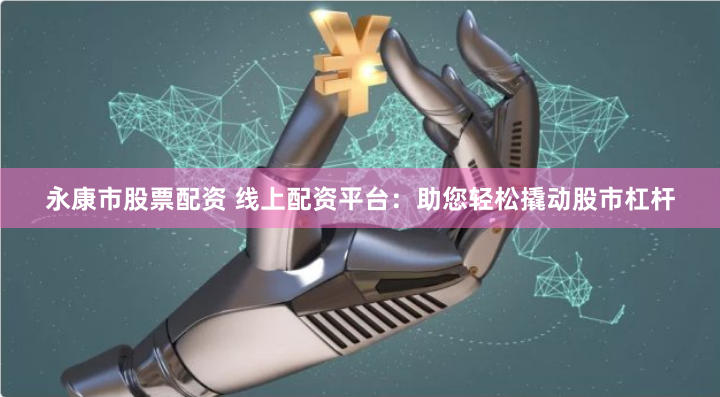 永康市股票配资 线上配资平台：助您轻松撬动股市杠杆