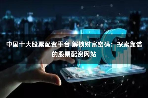 中国十大股票配资平台 解锁财富密码：探索靠谱的股票配资网站