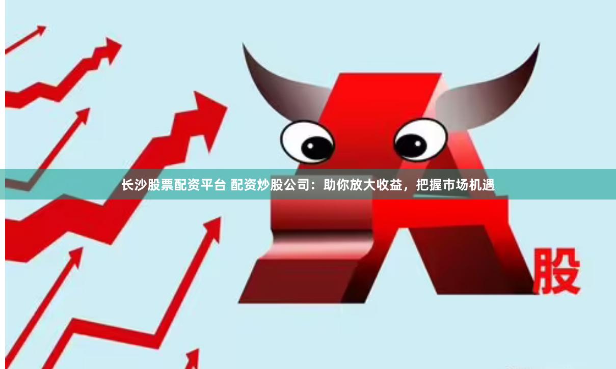 长沙股票配资平台 配资炒股公司：助你放大收益，把握市场机遇