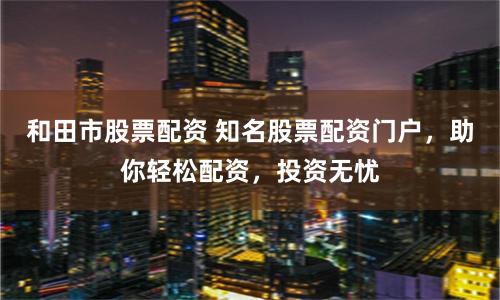 和田市股票配资 知名股票配资门户，助你轻松配资，投资无忧
