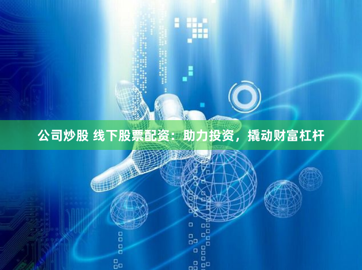 公司炒股 线下股票配资：助力投资，撬动财富杠杆