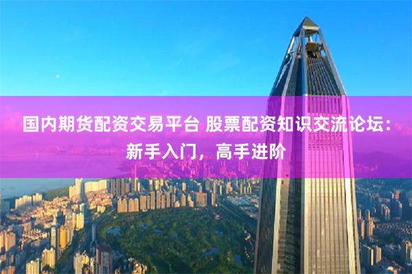 国内期货配资交易平台 股票配资知识交流论坛：新手入门，高手进阶