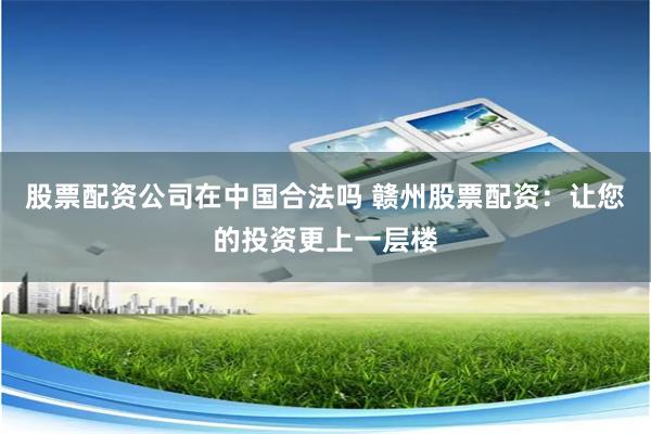 股票配资公司在中国合法吗 赣州股票配资：让您的投资更上一层楼