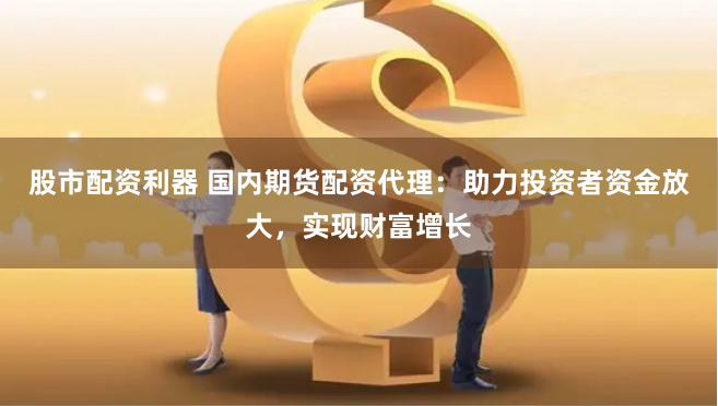 股市配资利器 国内期货配资代理:助力投资者资金放大,实现财富增长