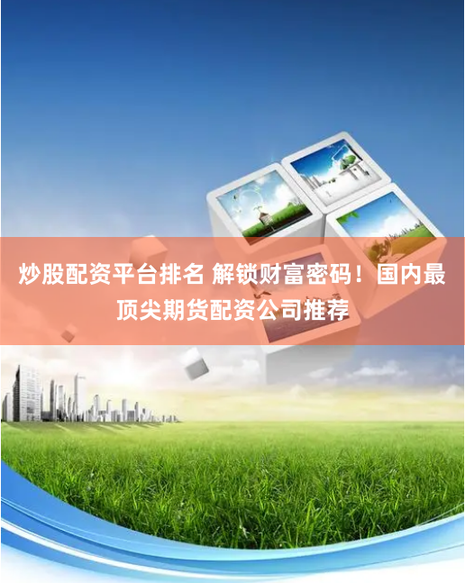 炒股配资平台排名 解锁财富密码！国内最顶尖期货配资公司推荐