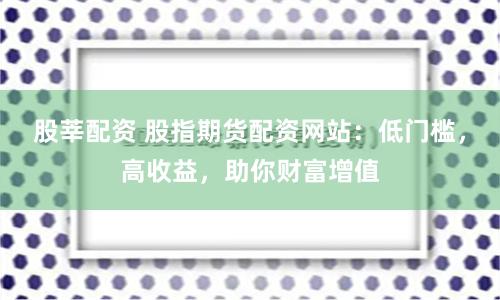 股莘配资 股指期货配资网站:低门槛,高收益,助你财富增值
