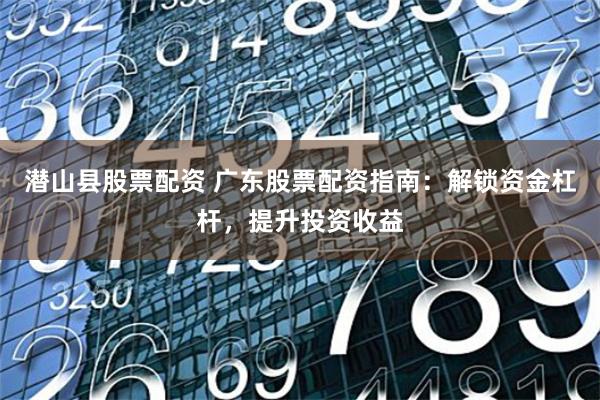 潜山县股票配资 广东股票配资指南:解锁资金杠杆,提升投资收益