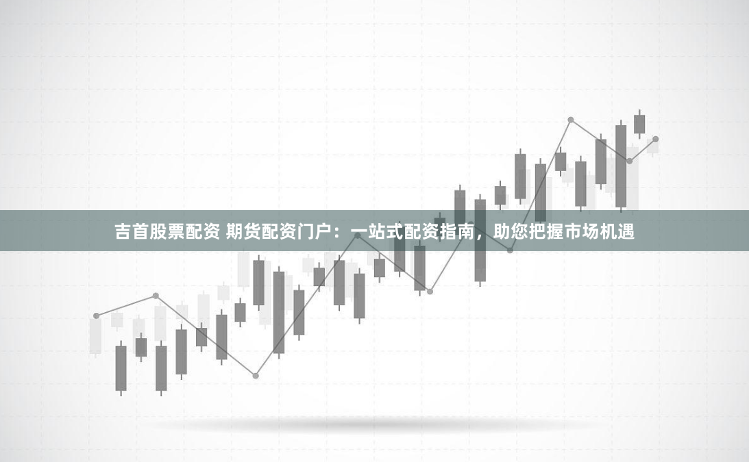 吉首股票配资 期货配资门户：一站式配资指南，助您把握市场机遇