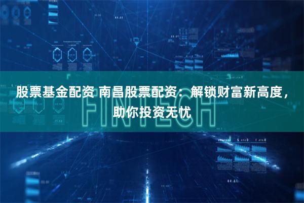 股票基金配资 南昌股票配资:解锁财富新高度,助你投资无忧