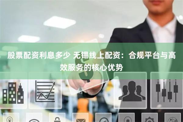 股票配资利息多少 无锡线上配资：合规平台与高效服务的核心优势