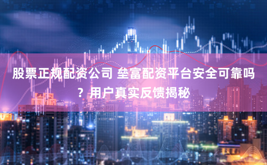 股票正规配资公司 垒富配资平台安全可靠吗？用户真实反馈揭秘