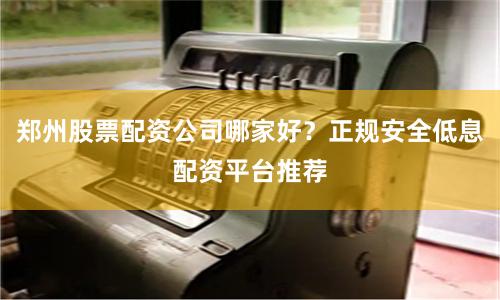 郑州股票配资公司哪家好?正规安全低息配资平台推荐