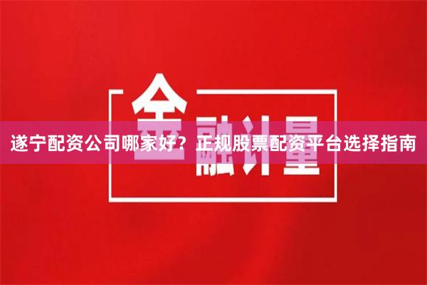 遂宁配资公司哪家好？正规股票配资平台选择指南