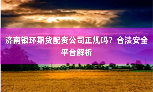 济南银环期货配资公司正规吗？合法安全平台解析