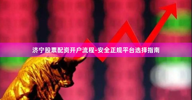 济宁股票配资开户流程-安全正规平台选择指南