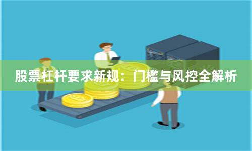 股票杠杆要求新规：门槛与风控全解析